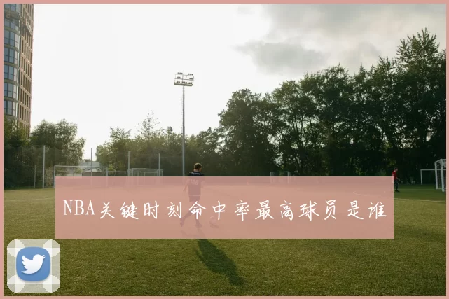 NBA关键时刻命中率最高球员是谁